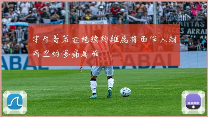 字母哥若拒绝续约雄鹿将面临人财两空的惨痛局面