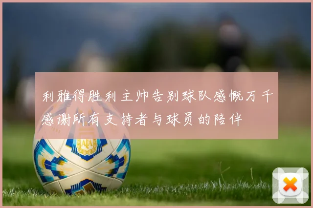 利雅得胜利主帅告别球队感慨万千感谢所有支持者与球员的陪伴