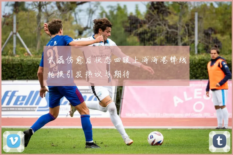 武磊伤愈后状态回暖上海海港锋线轮换引发热议与期待