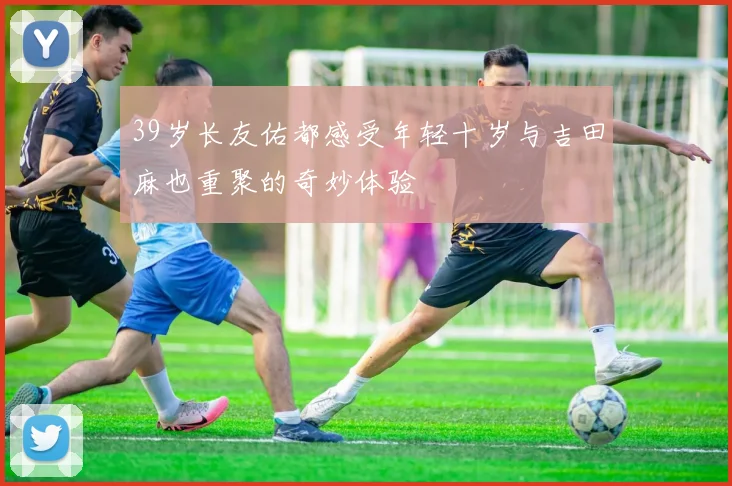39岁长友佑都感受年轻十岁与吉田麻也重聚的奇妙体验