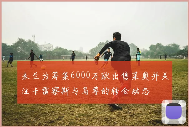 米兰为筹集6000万欧出售莱奥并关注卡雷察斯与乌尊的转会动态