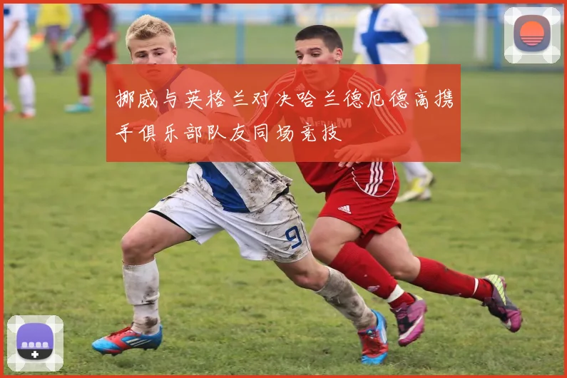 挪威与英格兰对决哈兰德厄德高携手俱乐部队友同场竞技