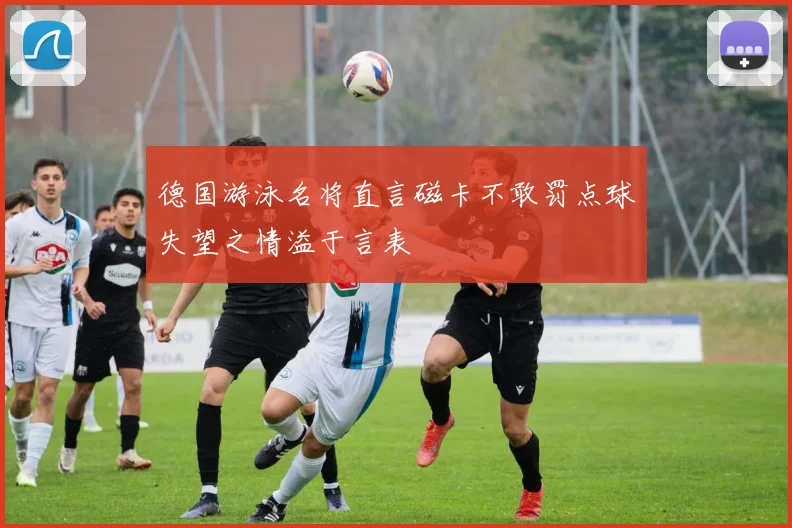 德国游泳名将直言磁卡不敢罚点球失望之情溢于言表