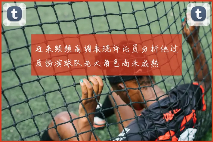 近来频频高调表现评论员分析他过度扮演球队老大角色尚未成熟