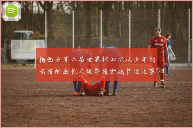 梅西分享六届世界杯回忆从少年到老将的成长之路即将迎战首场比赛