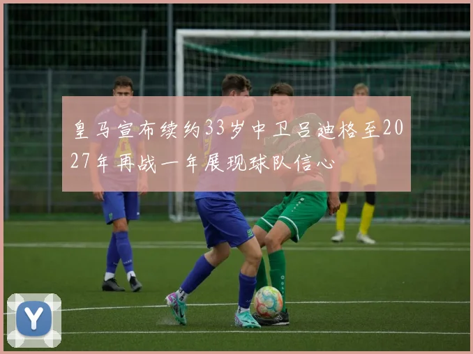皇马宣布续约33岁中卫吕迪格至2027年再战一年展现球队信心