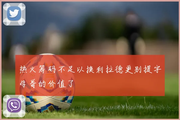 热火筹码不足以换利拉德更别提字母哥的价值了
