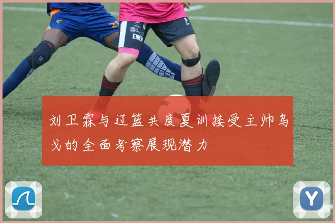 刘卫霖与辽篮共度夏训接受主帅乌戈的全面考察展现潜力