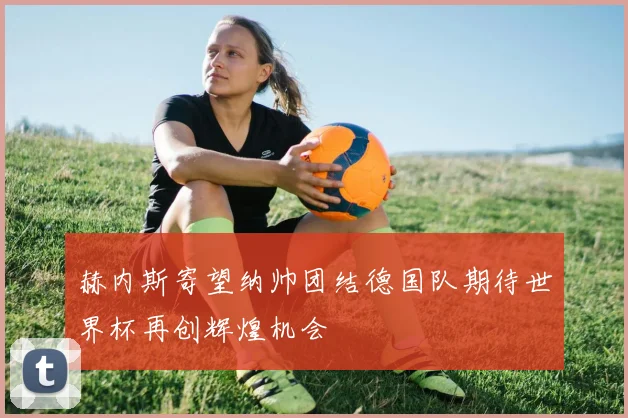 赫内斯寄望纳帅团结德国队期待世界杯再创辉煌机会
