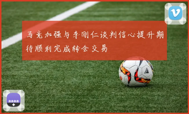 马竞加强与李刚仁谈判信心提升期待顺利完成转会交易