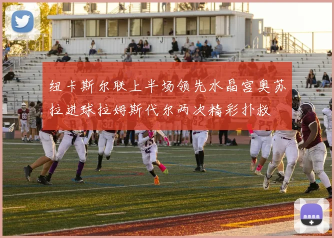 纽卡斯尔联上半场领先水晶宫奥苏拉进球拉姆斯代尔两次精彩扑救