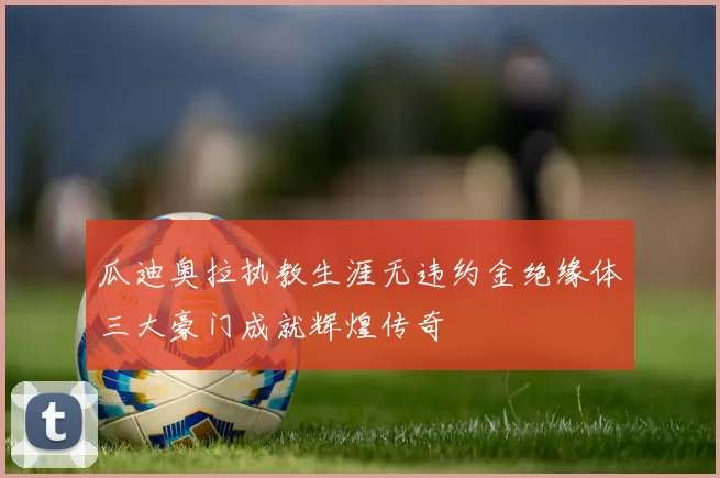 瓜迪奥拉执教生涯无违约金绝缘体三大豪门成就辉煌传奇
