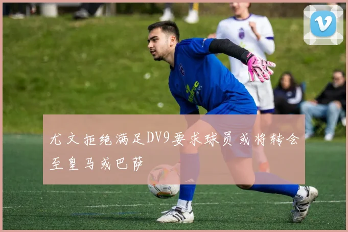 尤文拒绝满足DV9要求球员或将转会至皇马或巴萨