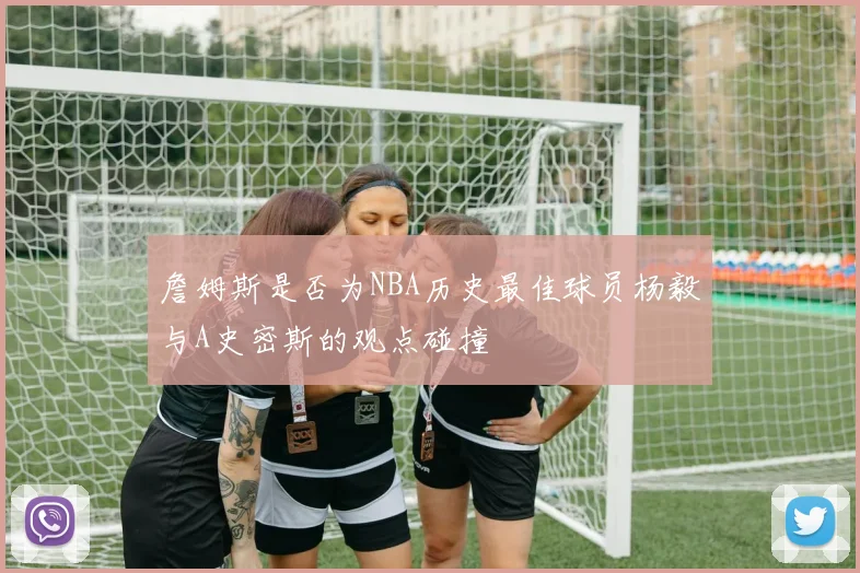 詹姆斯是否为NBA历史最佳球员杨毅与A史密斯的观点碰撞
