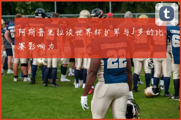 阿斯普里拉谈世界杯扩军与J罗的比赛影响力