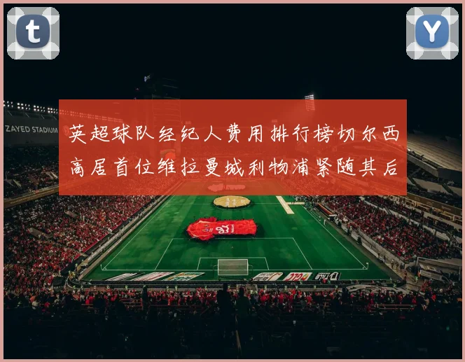 英超球队经纪人费用排行榜切尔西高居首位维拉曼城利物浦紧随其后