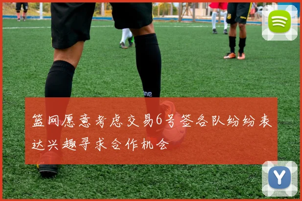 篮网愿意考虑交易6号签各队纷纷表达兴趣寻求合作机会