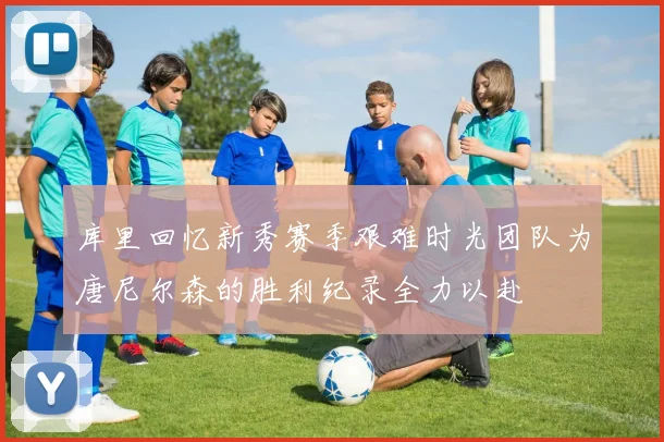 库里回忆新秀赛季艰难时光团队为唐尼尔森的胜利纪录全力以赴
