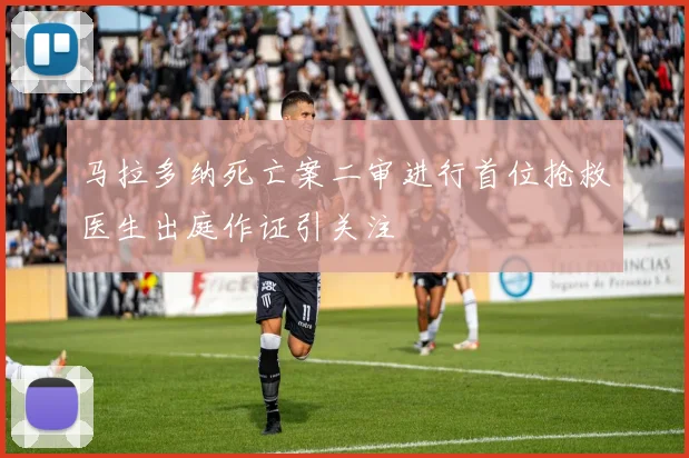 马拉多纳死亡案二审进行首位抢救医生出庭作证引关注