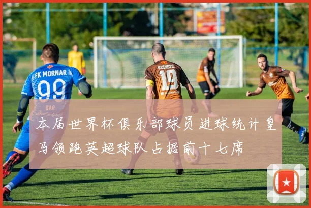 本届世界杯俱乐部球员进球统计皇马领跑英超球队占据前十七席