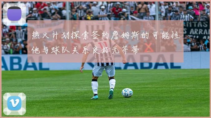 热火计划探索签约詹姆斯的可能性他与球队关系良好无芥蒂