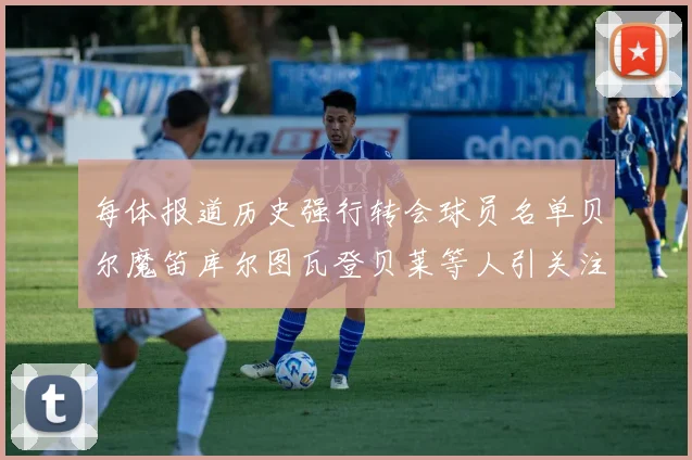 每体报道历史强行转会球员名单贝尔魔笛库尔图瓦登贝莱等人引关注