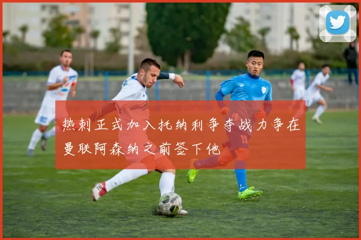 热刺正式加入托纳利争夺战力争在曼联阿森纳之前签下他