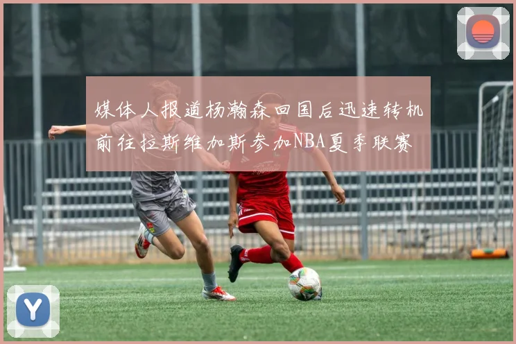 媒体人报道杨瀚森回国后迅速转机前往拉斯维加斯参加NBA夏季联赛