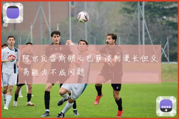 阿尔瓦雷斯倾心巴萨谈判漫长但交易能力不成问题