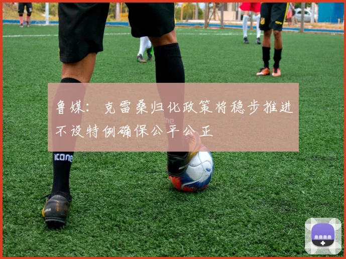 鲁媒：克雷桑归化政策将稳步推进不设特例确保公平公正