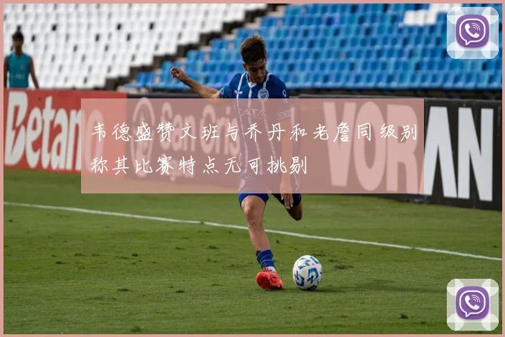韦德盛赞文班与乔丹和老詹同级别称其比赛特点无可挑剔