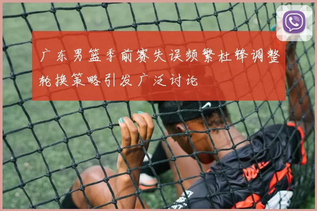 广东男篮季前赛失误频繁杜锋调整轮换策略引发广泛讨论